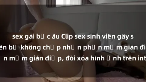 sex gái bắc âu Clip sex sinh viên gây sốt mạng xã hội: Tuyên bố không chấp nhận phần mềm gián điệp, đòi xóa hình ảnh trên internet