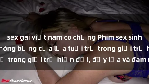 sex gái việt nam có chồng Phim sex sinh viên: Câu chuyện nóng bỏng của lứa tuổi trẻ trong giới trẻ hiện đại, đầy lửa và đam mê