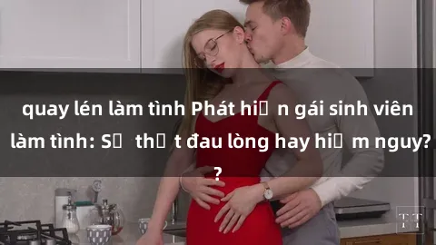 quay lén làm tình Phát hiện gái sinh viên làm tình: Sự thật đau lòng hay hiểm nguy?