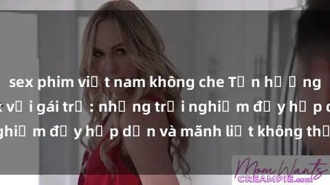 sex phim việt nam không che Tận hưởng niềm vui của sex với gái trẻ: những trải nghiệm đầy hấp dẫn và mãnh liệt không thể bỏ lỡ