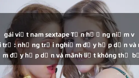 gái việt nam sextape Tận hưởng niềm vui của sex với gái trẻ: những trải nghiệm đầy hấp dẫn và mãnh liệt không thể bỏ lỡ