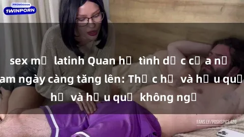 sex mỹ latinh Quan hệ tình dục của nữ sinh Việt Nam ngày càng tăng lên: Thực hư và hậu quả không ngờ