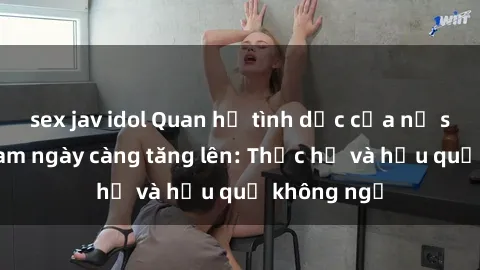 sex jav idol Quan hệ tình dục của nữ sinh Việt Nam ngày càng tăng lên: Thực hư và hậu quả không ngờ