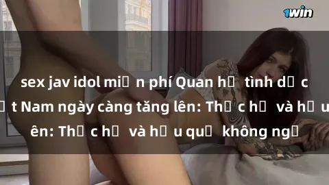 sex jav idol miễn phí Quan hệ tình dục của nữ sinh Việt Nam ngày càng tăng lên: Thực hư và hậu quả không ngờ