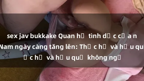 sex jav bukkake Quan hệ tình dục của nữ sinh Việt Nam ngày càng tăng lên: Thực hư và hậu quả không ngờ
