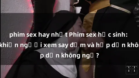 phim sex hay nhất Phim sex học sinh: Điều gì khiến người xem say đắm và hấp dẫn không ngờ?