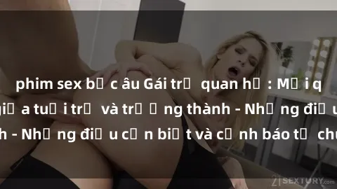 phim sex bắc âu Gái trẻ quan hệ: Mối quan hệ khác biệt giữa tuổi trẻ và trưởng thành - Những điều cần biết và cảnh báo từ chuyên gia