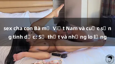 sex cha con Bà mẹ Việt Nam và cuộc sống tình dục: Sự thật và những lo lắng