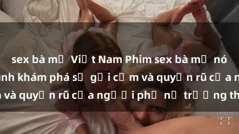 sex bà mẹ Việt Nam Phim sex bà mẹ nóng bỏng: Hành trình khám phá sự gợi cảm và quyến rũ của người phụ nữ trưởng thành.