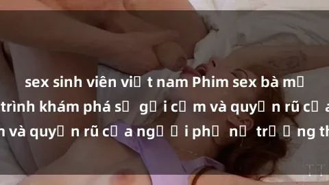 sex sinh viên việt nam Phim sex bà mẹ nóng bỏng: Hành trình khám phá sự gợi cảm và quyến rũ của người phụ nữ trưởng thành.