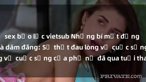 sex bạo lực vietsub Những bí mật đằng sau vẻ ngoài gái già dâm đãng: Sự thật đau lòng về cuộc sống của phụ nữ đã qua tuổi thanh xuân