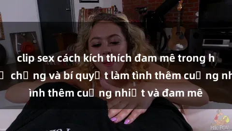 clip sex cách kích thích đam mê trong hôn nhân: Sex vợ chồng và bí quyết làm tình thêm cuồng nhiệt và đam mê