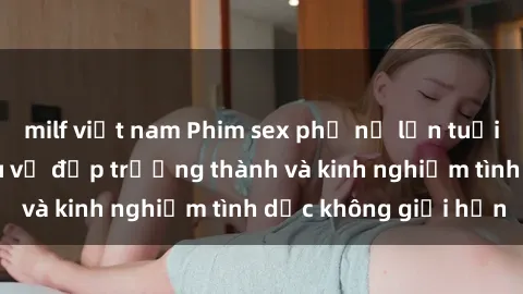 milf việt nam Phim sex phụ nữ lớn tuổi: Sức hút đằng sau vẻ đẹp trưởng thành và kinh nghiệm tình dục không giới hạn
