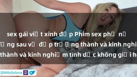 sex gái việt xinh đẹp Phim sex phụ nữ lớn tuổi: Sức hút đằng sau vẻ đẹp trưởng thành và kinh nghiệm tình dục không giới hạn