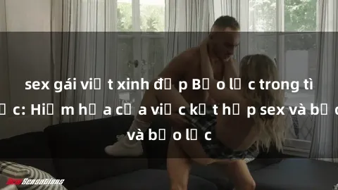 sex gái việt xinh đẹp Bạo lực trong tình dục: Hiểm họa của việc kết hợp sex và bạo lực
