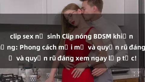 clip sex nữ sinh Clip nóng BDSM khiến người xem phát cuồng: Phong cách mới mẻ và quyến rũ đáng xem ngay lập tức!