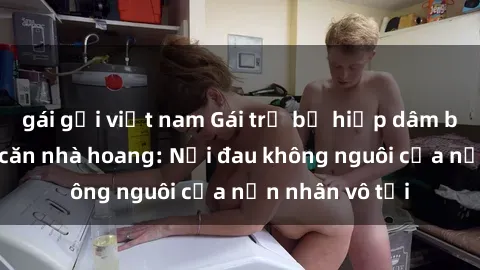 gái gọi việt nam Gái trẻ bị hiếp dâm bạo lực trong căn nhà hoang: Nỗi đau không nguôi của nạn nhân vô tội