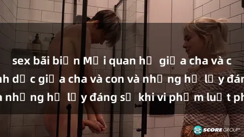 sex bãi biển Mối quan hệ giữa cha và con: Sự thật về tình dục giữa cha và con và những hệ lụy đáng sợ khi vi phạm luật pháp.