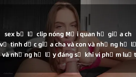 sex bị lộ clip nóng Mối quan hệ giữa cha và con: Sự thật về tình dục giữa cha và con và những hệ lụy đáng sợ khi vi phạm luật pháp.