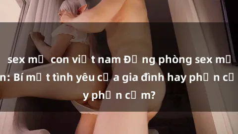 sex mẹ con việt nam Động phòng sex mẹ con: Bí mật tình yêu của gia đình hay phản cảm?