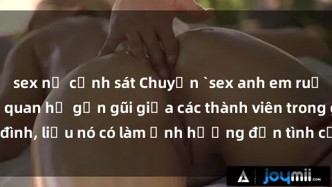 sex nữ cảnh sát Chuyện `sex anh em ruột` - Đề cập đến quan hệ gần gũi giữa các thành viên trong gia đình, liệu nó có làm ảnh hưởng đến tình cảm gia đình hay không?