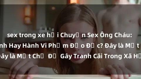 sex trong xe hơi Chuyện Sex Ông Cháu: Mối Quan Hệ Gia Đình Hay Hành Vi Phạm Đạo Đức? Đây là Một Chủ Đề Gây Tranh Cãi Trong Xã Hội Hiện Nay.