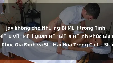 jav không che Những Bí Mật trong Tình Dục Gia Đình: Tìm Hiểu Về Mối Quan Hệ Giữa Hạnh Phúc Gia Đình và Sự Hài Hòa Trong Cuộc Sống Tình Dục