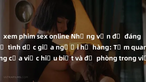 xem phim sex online Những vấn đề đáng quan tâm về quan hệ tình dục giữa người họ hàng: Tầm quan trọng của việc hiểu biết và đề phòng trong việc tiếp xúc trong gia đình.