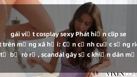gái việt cosplay sexy Phát hiện clip sex quay lén hot nhất trên mạng xã hội: Cận cảnh cuộc sống riêng tư bị rò rỉ, scandal gây sốc khiến dân mạng không khỏi bàng hoàng