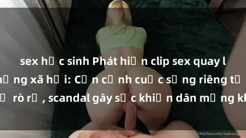 sex học sinh Phát hiện clip sex quay lén hot nhất trên mạng xã hội: Cận cảnh cuộc sống riêng tư bị rò rỉ, scandal gây sốc khiến dân mạng không khỏi bàng hoàng
