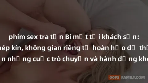 phim sex tra tấn Bí mật tại khách sạn: Phòng quay lén khép kín, không gian riêng tư hoàn hảo để thực hiện những cuộc trò chuyện và hành động không bị người khác phát hiện.