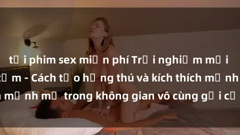 tải phim sex miễn phí Trải nghiệm mới lạ với sex phòng tắm - Cách tạo hứng thú và kích thích mạnh mẽ trong không gian vô cùng gợi cảm và lãng mạn