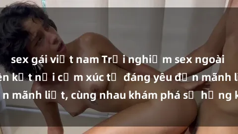 sex gái việt nam Trải nghiệm sex ngoài trời: Khi thiên nhiên kết nối cảm xúc từ đáng yêu đến mãnh liệt, cùng nhau khám phá sự hứng khởi và thú vị.