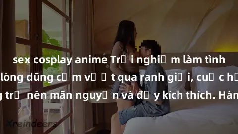 sex cosplay anime Trải nghiệm làm tình ngoài đường: Khi lòng dũng cảm vượt qua ranh giới, cuộc hẹn nơi công cộng trở nên mãn nguyện và đầy kích thích. Hành vi nguy hiểm, nhưng cũng tạo nên cảm giác mớ