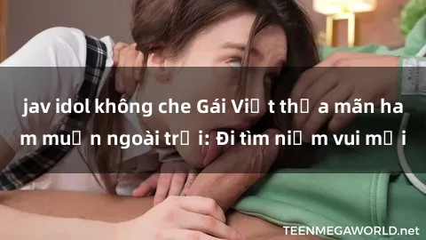 jav idol không che Gái Việt thỏa mãn ham muốn ngoài trời: Đi tìm niềm vui mới