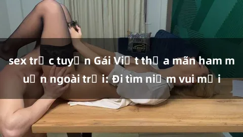 sex trực tuyến Gái Việt thỏa mãn ham muốn ngoài trời: Đi tìm niềm vui mới