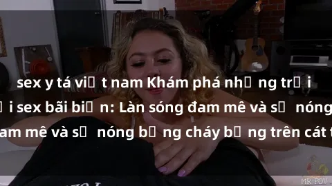 sex y tá việt nam Khám phá những trải nghiệm độc đáo tại sex bãi biển: Làn sóng đam mê và sự nóng bỏng cháy bỏng trên cát trắng