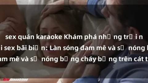 sex quán karaoke Khám phá những trải nghiệm độc đáo tại sex bãi biển: Làn sóng đam mê và sự nóng bỏng cháy bỏng trên cát trắng