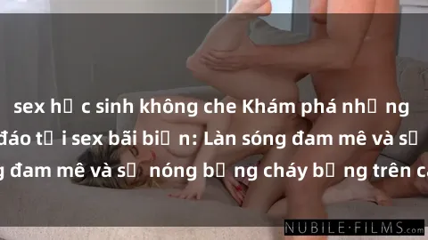 sex học sinh không che Khám phá những trải nghiệm độc đáo tại sex bãi biển: Làn sóng đam mê và sự nóng bỏng cháy bỏng trên cát trắng