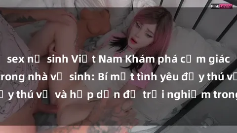 sex nữ sinh Việt Nam Khám phá cảm giác mới mẻ với sex trong nhà vệ sinh: Bí mật tình yêu đầy thú vị và hấp dẫn để trải nghiệm trong đêm hôm nay!