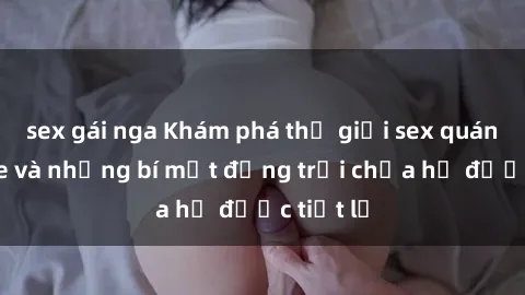 sex gái nga Khám phá thế giới sex quán karaoke và những bí mật động trời chưa hề được tiết lộ
