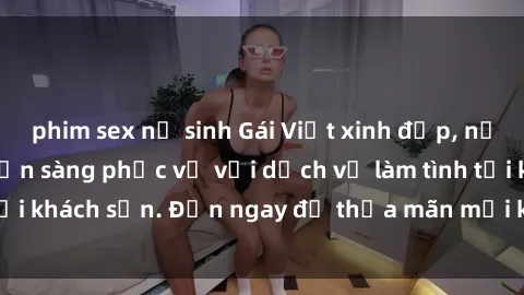 phim sex nữ sinh Gái Việt xinh đẹp, nồng nàn tình cảm, sẵn sàng phục vụ với dịch vụ làm tình tại khách sạn. Đến ngay để thỏa mãn mọi khao khát của bạn!
