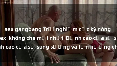 sex gangbang Trải nghiệm cực kỳ nóng bỏng trong phim sex  không che mới nhất  Đỉnh cao của sự sung sướng và tận hưởng chân thật