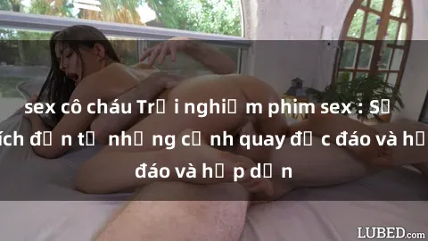 sex cô cháu Trải nghiệm phim sex : Sự kích thích đến từ những cảnh quay độc đáo và hấp dẫn