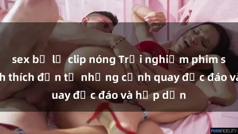 sex bị lộ clip nóng Trải nghiệm phim sex : Sự kích thích đến từ những cảnh quay độc đáo và hấp dẫn