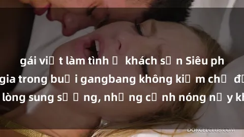gái việt làm tình ở khách sạn Siêu phẩm gái Việt tham gia trong buổi gangbang không kiềm chế được lòng sung sướng, những cảnh nóng nảy khiến ai cũng phải mãn nhãn