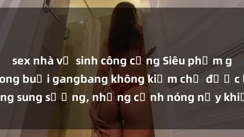 sex nhà vệ sinh công cộng Siêu phẩm gái Việt tham gia trong buổi gangbang không kiềm chế được lòng sung sướng, những cảnh nóng nảy khiến ai cũng phải mãn nhãn