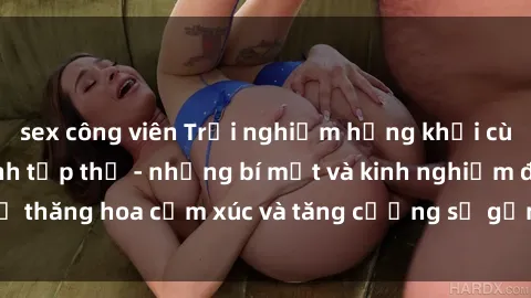 sex công viên Trải nghiệm hứng khởi cùng với việc làm tình tập thể - những bí mật và kinh nghiệm để thăng hoa cảm xúc và tăng cường sự gắn kết trong mối quan hệ