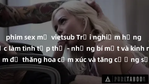 phim sex mỹ vietsub Trải nghiệm hứng khởi cùng với việc làm tình tập thể - những bí mật và kinh nghiệm để thăng hoa cảm xúc và tăng cường sự gắn kết trong mối quan hệ