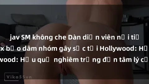jav SM không che Dàn diễn viên nổi tiếng tham gia phim sex bạo dâm nhóm gây sốc tại Hollywood: Hậu quả nghiêm trọng đến tâm lý của các nghệ sĩ